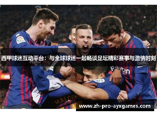西甲球迷互动平台：与全球球迷一起畅谈足坛精彩赛事与激情时刻