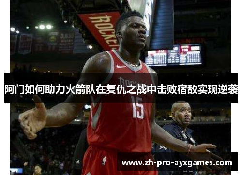 阿门如何助力火箭队在复仇之战中击败宿敌实现逆袭 阿门如何助力火箭队在复仇之战中击败宿敌实现逆袭