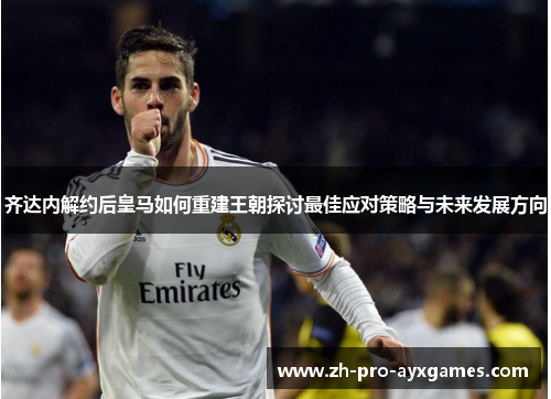 齐达内解约后皇马如何重建王朝探讨最佳应对策略与未来发展方向
