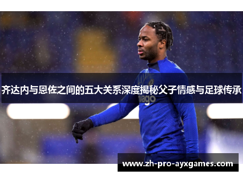 齐达内与恩佐之间的五大关系深度揭秘父子情感与足球传承 齐达内与恩佐之间的五大关系深度揭秘父子情感与足球传承