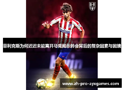 菲利克斯为何迟迟未能离开马竞揭示转会背后的复杂因素与困境