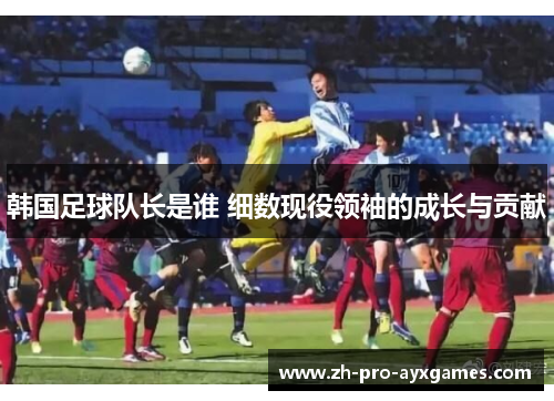 韩国足球队长是谁 细数现役领袖的成长与贡献 韩国足球队长是谁 细数现役领袖的成长与贡献