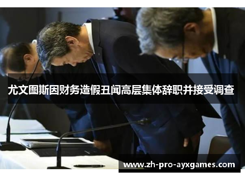 尤文图斯因财务造假丑闻高层集体辞职并接受调查 尤文图斯因财务造假丑闻高层集体辞职并接受调查